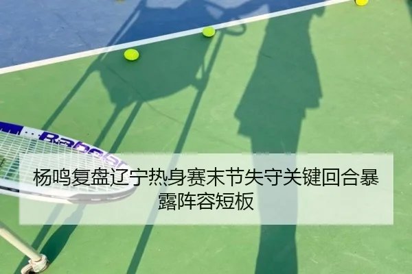 杨鸣复盘辽宁热身赛末节失守关键回合暴露阵容短板 - SABASPORTS